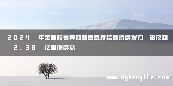2024 年全国跨省异地就医直接结算持续发力 惠及超 2.38 亿参保群众